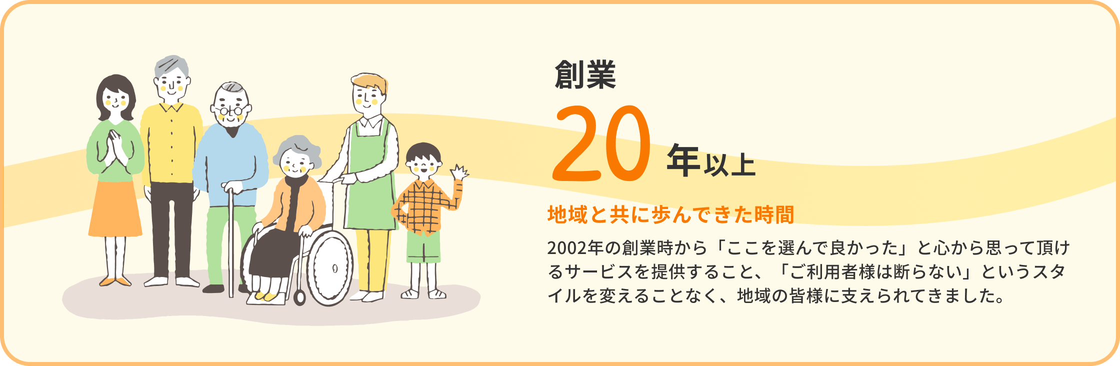 創業20年以上 地域と共に歩んできた時間 2002年の創業時から「ここを選んで良かった」と心から思って頂けるサービスを提供すること、「ご利用者様は断らない」というスタイルを変えることなく、地域の皆様に支えられてきました。
